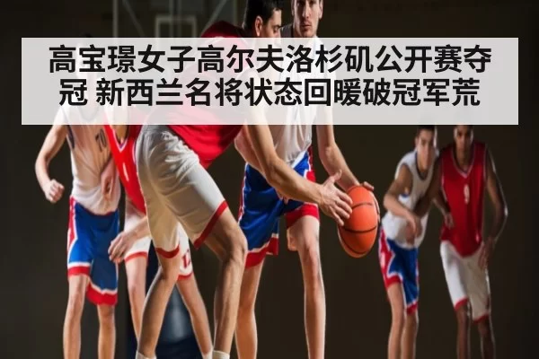 高宝璟女子高尔夫洛杉矶公开赛夺冠 新西兰名将状态回暖破冠军荒