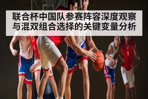 联合杯中国队参赛阵容深度观察与混双组合选择的关键变量分析